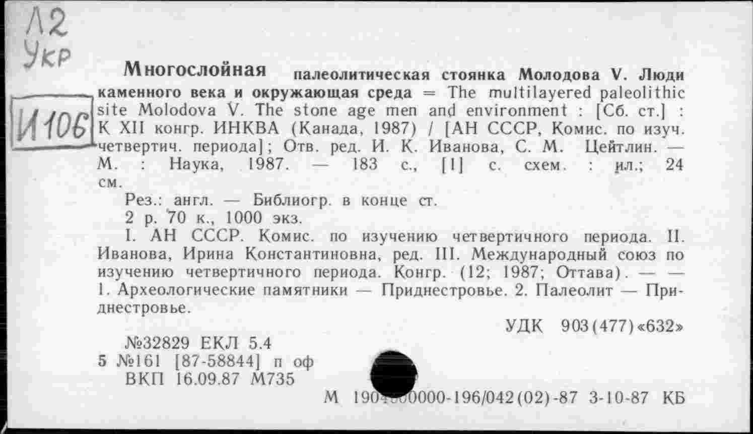 ﻿Л2
Укр
________каменного века и окружающая среда
1 1 г г> s’te Molodova V. The stone age men /] K XH К0НГР- ИИКВА (Канада, 1987)
- -*четвертич. периода] ; Отв. ред. И. К.
М. : Наука, 1987. — 183 с.,
Многослойная палеолитическая стоянка Молодова V. Люди
см.
= The multilayered paleolithic and environment : [Сб. ст.] : / [АН СССР, Комис, по изуч. Иванова, С. М. Цейтлин. —
[1] с. схем. : ил.; 24
Рез.: англ. — Библиогр. в конце ст.
2 р. 70 к., 1000 экз.
I. АН СССР. Комис, по изучению четвертичного периода. II. Иванова, Ирина Константиновна, ред. III. Международный Союз по изучению четвертичного периода. Конгр. (12; 1987; Оттава). — — 1. Археологические памятники — Приднестровье. 2. Палеолит — При-
днестровье.
№32829 ЕКЛ 5.4 5 №161 [87-58844] п оф
ВКП 16.09.87 М735
УДК 903 (477) «632»
М 19ÖWD000-196/042 (02)-87 3-10-87 КБ